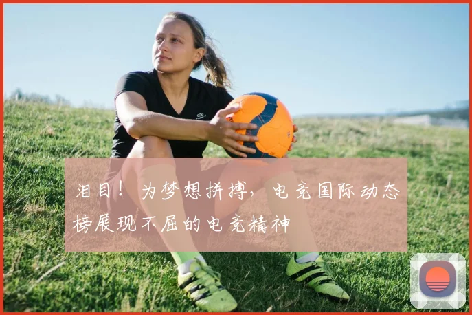 泪目！为梦想拼搏，电竞国际动态榜展现不屈的电竞精神