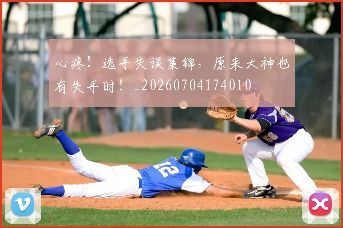 心疼！选手失误集锦，原来大神也有失手时！_20260704174010