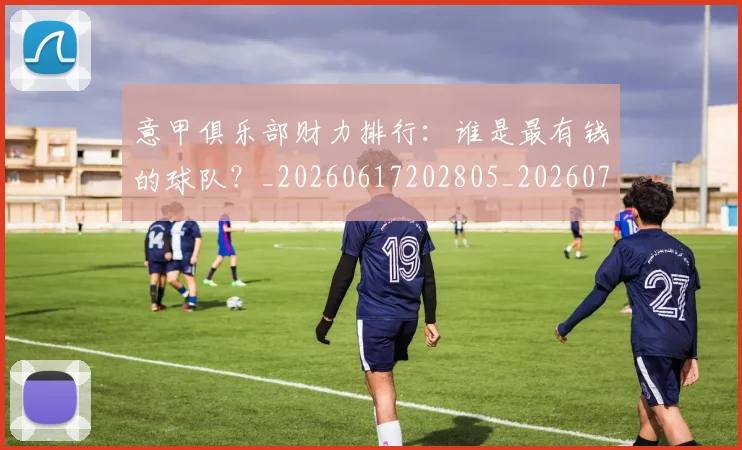 意甲俱乐部财力排行:谁是最有钱的球队?_20260617202805_20260704174646_20260723174105