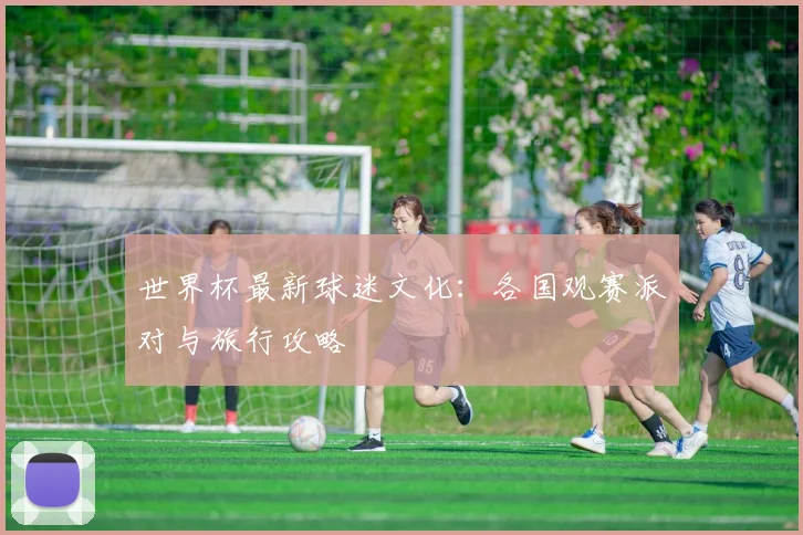 世界杯最新球迷文化：各国观赛派对与旅行攻略