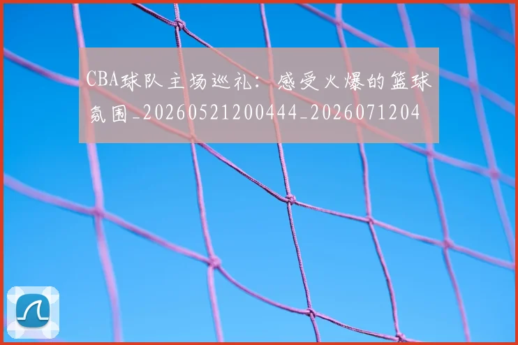 CBA球队主场巡礼：感受火爆的篮球氛围_20260521200444_20260712045941