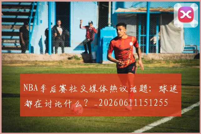 NBA季后赛社交媒体热议话题:球迷都在讨论什么?_20260611151255
