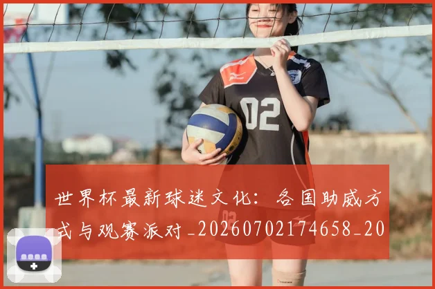 世界杯最新球迷文化：各国助威方式与观赛派对_20260702174658_20260715192245