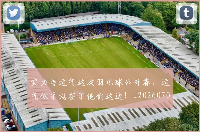 实力与运气这次羽毛球公开赛,运气似乎站在了他们这边!_20260703233610