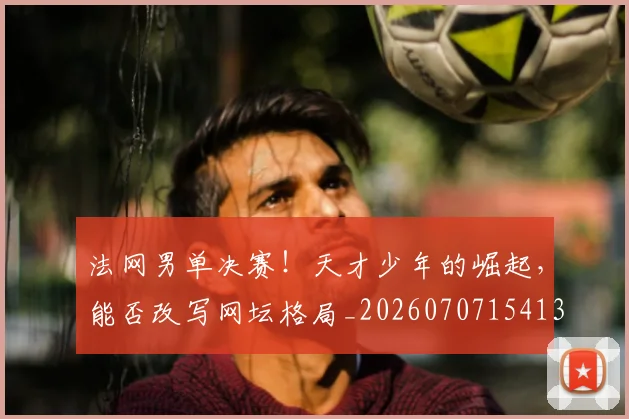 法网男单决赛!天才少年的崛起,能否改写网坛格局_20260707154135_20260801173457