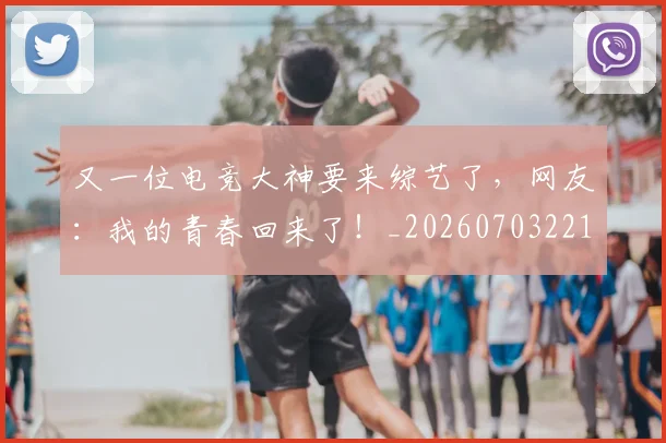 又一位电竞大神要来综艺了，网友：我的青春回来了！_20260703221341
