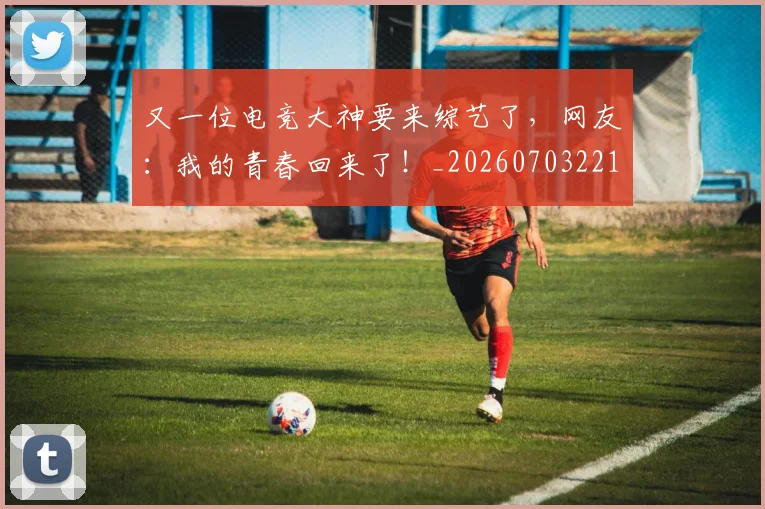 又一位电竞大神要来综艺了，网友：我的青春回来了！_20260703221341
