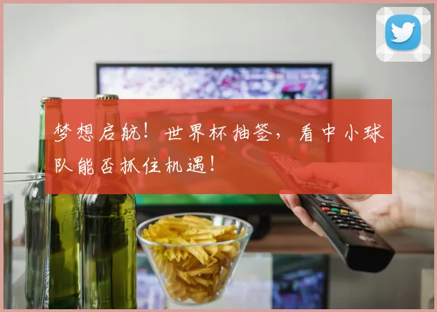 梦想启航！世界杯抽签，看中小球队能否抓住机遇！