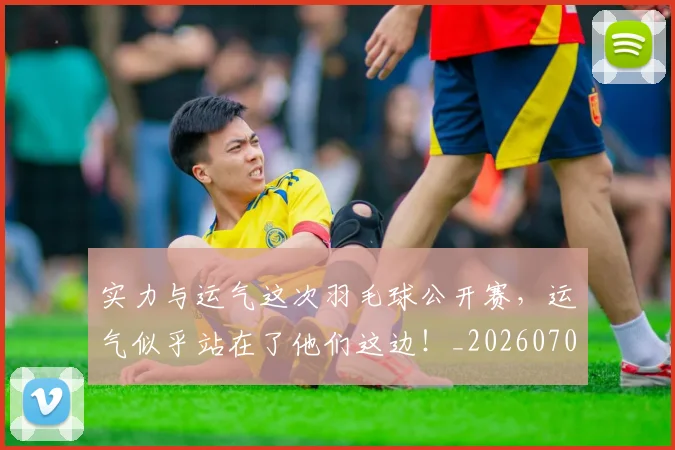 实力与运气这次羽毛球公开赛，运气似乎站在了他们这边！_20260703233610