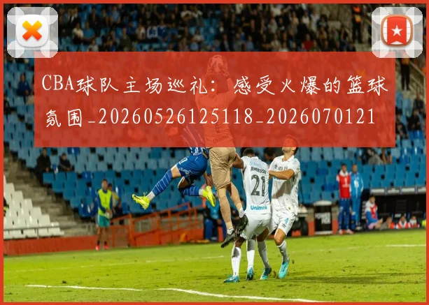 CBA球队主场巡礼：感受火爆的篮球氛围_20260526125118_20260701211715